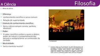 A Ciência
• Mitos da ciência
JIJI PRESS/AFP
• Fumaça negra sai de chaminés no polo Petroquímico de
Camaçari, na Bahia. No campo social, o desenvolvimento
tecnológico trazido pela ciência deve atender aos
interesses econômicos e ambientais, que com frequência
estão em conflito, como vemos na imagem acima. Para
você, como os cientistas podem lidar com essa situação?
• Diferença:
• conhecimento científico e senso comum:
• Relação de superioridade.
• Estatuto do conhecimento científico:
• Será a ciência sempre correta, perfeita,
absoluta?
• Poder:
• O saber científico confere a quem o detém,
poder de induzir o comportamento das
pessoas e autoproclamar-se conhecedor da
verdade.
• Neutralidade:
• Será o cientista neutro?
 
