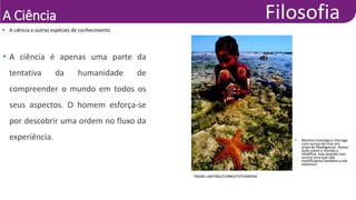 A Ciência
• A ciência e outras espécies de conhecimento
FRANS LANTING/CORBIS/FOTOARENA
• Menina investiga e interage
com ouriço-do-mar em
praia de Madagascar. Nossa
ação sobre o mundo o
modifica, mas quando isso
ocorre será que não
modificamos também a nós
mesmos?
• A ciência é apenas uma parte da
tentativa da humanidade de
compreender o mundo em todos os
seus aspectos. O homem esforça-se
por descobrir uma ordem no fluxo da
experiência.
 