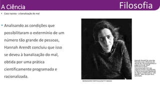 A Ciência
• Caso nazista - a banalização do mal
MONDADORI PORTFOLIO/GETTY IMAGES
• Hannah Arendt foi uma das
filósofas mais influentes do
século XX. Ela acompanhou o
julgamento de Adolf
Eichmann e ficou
impressionada com seu
aspecto trivial e equilibrado,
o típico burocrata obediente
às regras e habituado a “não
pensar” além do que lhe é
solicitado.
• Analisando as condições que
possibilitaram o extermínio de um
número tão grande de pessoas,
Hannah Arendt concluiu que isso
se deveu à banalização do mal,
obtida por uma prática
cientificamente programada e
racionalizada.
 