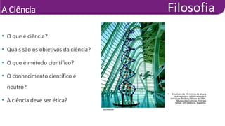 A Ciência
DIOMEDIA
• Escultura de 15 metros de altura
que reproduz artisticamente a
estrutura de duas hélices do DNA.
Museu das Ciências Príncipe
Felipe, em Valência, Espanha.
• O que é ciência?
• Quais são os objetivos da ciência?
• O que é método científico?
• O conhecimento científico é
neutro?
• A ciência deve ser ética?
 