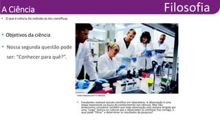 A Ciência
• O que é ciência Do método às leis científicas
HERO IMAGES/GETTY IMAGES
• Estudantes realizam estudo científico em laboratório. A observação é uma
etapa importante na busca do conhecimento nas ciências. Mas não
deveríamos considerar também que toda observação está sempre dirigida por
uma “carga” teórica ou cultural que o observador (o cientista) traz consigo, a
qual pode “filtrar” e determinar os resultados da pesquisa?
• Objetivos da ciência
• Nossa segunda questão pode
ser: “Conhecer para quê?”.
 