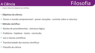 A Ciência
• Objetivos da ciência:
• Tornar o mundo compreensível - prever situações - controle sobre a natureza.
• Método científico:
• Núcleo de procedimentos - estrutura lógica.
• Problema - hipótese - testes - conclusão.
• Leis e teorias científicas
• Transitoriedade das teorias científicas
• Filosofia da ciência
• O que é ciência Do método às leis científicas
 