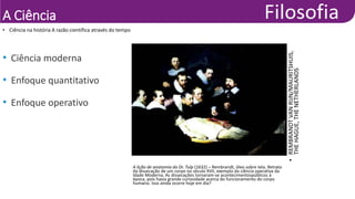 A Ciência
• Ciência na história A razão científica através do tempo
•
REMBRANDT
VAN
RIJN/MAURITSHUIS,
THE
HAGUE,
THE
NETHERLANDS
A lição de anatomia do Dr. Tulp (1632) – Rembrandt, óleo sobre tela. Retrato
da dissecação de um corpo no século XVII, exemplo da ciência operativa da
Idade Moderna. As dissecações tornaram-se acontecimentospúblicos à
época, pois havia grande curiosidade acerca do funcionamento do corpo
humano. Isso ainda ocorre hoje em dia?
• Ciência moderna
• Enfoque quantitativo
• Enfoque operativo
 