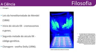 A Ciência
• Clonagem
KAREN KASMAUSKI/CORBIS/FOTOARENA
• Em laboratório do Projeto Genoma,
cientista utiliza luz ultravioleta para
observar cromossomos em DNA. O
modelo de dupla-hélice – proposto por
James Watson (1928-) e Francis Crick
(1916-2004) para descrever a estrutura
do DNA – permitiu grandes avanços na
ciência genética, tais como o projeto de
cooperação internacional para decifrar o
código genético humano, mais conhecido
como Projeto Genoma, que também
pesquisa outras espécies.
• Leis da hereditariedade de Mendel
(1866)
• Início do século XX - cromossomos
e genes.
• Segunda metade do século XX -
código genético.
• Clonagem - ovelha Dolly (1996).
 