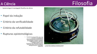 A Ciência
• Epistemologia A investigação filosófica da ciência
LUISA RICCIARINI/LEEMAGE/AFP
• Planetário do século XVIII, com o Sol
ao centro. A mudança do
geocentrismo para o heliocentrismo
é um exemplo clássico de mudança
de paradigma na ciência: quando o
modelo geocêntrico não mais
conseguia explicar certos
fenômenos, foi necessário encontrar
outro que desse conta do problema
(Whipple Museum, Cambridge,
Inglaterra).
• Papel da indução
• Critério da verificabilidade
• Critério da refutabilidade
• Rupturas epistemológicas
 