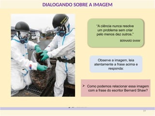 DIALOGANDO SOBRE A IMAGEM
“A ciência nunca resolve
um problema sem criar
pelo menos dez outros.”
BERNARD SHAW
 Como podemos relacionar essa imagem
com a frase do escritor Bernard Shaw?
Observe a imagem, leia
atentamente a frase acima e
responda:
19
 