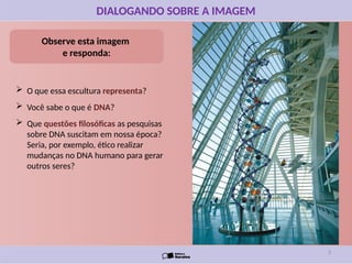 DIALOGANDO SOBRE A IMAGEM
Observe esta imagem
e responda:
 O que essa escultura representa?
 Você sabe o que é DNA?
 Que questões filosóficas as pesquisas
sobre DNA suscitam em nossa época?
Seria, por exemplo, ético realizar
mudanças no DNA humano para gerar
outros seres?
3
 