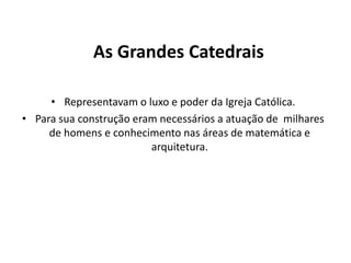 As Grandes Catedrais
• Representavam o luxo e poder da Igreja Católica.
• Para sua construção eram necessários a atuação de milhares
de homens e conhecimento nas áreas de matemática e
arquitetura.

 