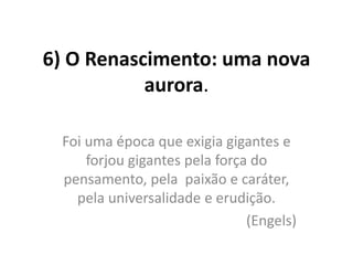 6) O Renascimento: uma nova
aurora.
Foi uma época que exigia gigantes e
forjou gigantes pela força do
pensamento, pela paixão e caráter,
pela universalidade e erudição.
(Engels)

 