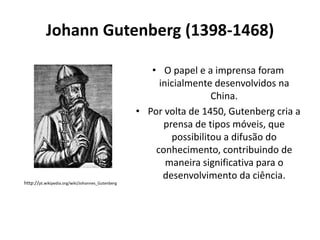Johann Gutenberg (1398-1468)

http://pt.wikipedia.org/wiki/Johannes_Gutenberg

• O papel e a imprensa foram
inicialmente desenvolvidos na
China.
• Por volta de 1450, Gutenberg cria a
prensa de tipos móveis, que
possibilitou a difusão do
conhecimento, contribuindo de
maneira significativa para o
desenvolvimento da ciência.

 