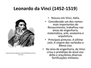 Leonardo da Vinci (1452-1519)

http://anasonarte.blogspot.com.br/2012/05/leonardo-davinci.html

• Nasceu em Vinci, Itália.
• Considerado um dos nomes
mais importantes do
Renascimento, trabalhou nas
áreas de engenharia,
matemática, arte, anatomia e
arquitetura.
• Principais pinturas: A última
ceia, A virgem dos rochedos e
Mona Lisa.
• Na área de engenharia, da Vinci
criou o protótipo da atual asadelta e arquitetou diversas
fortificações militares.

 
