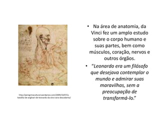 http://peregrinacultural.wordpress.com/2009/10/07/abatalha-de-anghiari-de-leonardo-da-vinci-sera-descoberto/

• Na área de anatomia, da
Vinci fez um amplo estudo
sobre o corpo humano e
suas partes, bem como
músculos, coração, nervos e
outros órgãos.
• “Leonardo era um filósofo
que desejava contemplar o
mundo e admirar suas
maravilhas, sem a
preocupação de
transformá-lo.”

 