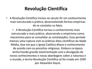 Revolução Científica
• A Revolução Científica iniciou no século XV um conhecimento
mais estruturado e prático, desenvolvendo formas empíricas
de se constatar os fatos.
• A Revolução Científica tornou o conhecimento mais
estruturado e mais prático, absorvendo o empirismo como
mecanismo para se consolidar as constatações. Esse período
marcou uma ruptura com as práticas ditas científicas da Idade
Média, fase em que a Igreja Católica ditava o conhecimento
de acordo com os preceitos religiosos. Embora na época
tenha havido grande movimentação com a divulgação de
novos conhecimentos e novas abordagens sobre a natureza e
o mundo, o termo Revolução Científica só foi criado em 1939
por Alexandre Koyré.

 
