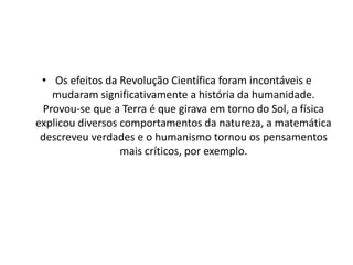 • Os efeitos da Revolução Científica foram incontáveis e
mudaram significativamente a história da humanidade.
Provou-se que a Terra é que girava em torno do Sol, a física
explicou diversos comportamentos da natureza, a matemática
descreveu verdades e o humanismo tornou os pensamentos
mais críticos, por exemplo.

 