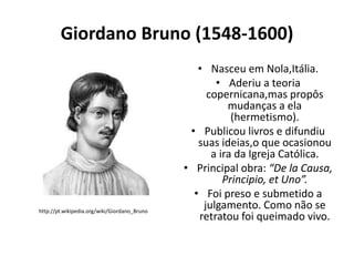 Giordano Bruno (1548-1600)

http://pt.wikipedia.org/wiki/Giordano_Bruno

• Nasceu em Nola,Itália.
• Aderiu a teoria
copernicana,mas propôs
mudanças a ela
(hermetismo).
• Publicou livros e difundiu
suas ideias,o que ocasionou
a ira da Igreja Católica.
• Principal obra: “De la Causa,
Principio, et Uno”.
• Foi preso e submetido a
julgamento. Como não se
retratou foi queimado vivo.

 