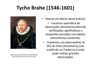 Tycho Brahe (1546-1601)

http://www.plusultratech.com/2011/09/int
ernet-books-share-same-critics-2.html

• Nasceu em Skane (atual Suécia).
• Construiu aparelhos de
observação astronômica,fazendo
verificações significativas e
propondo correções nas tabelas
astronômicas existentes.
• Implantou um observatório na
Ilha de Hven (Dinamarca),com
auxílio do rei Frederico II,onde
pode realizar grandes
observações.

 