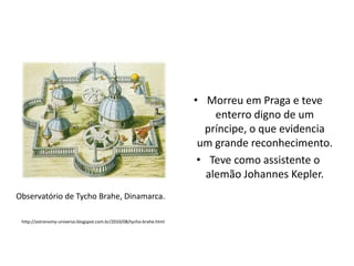 • Morreu em Praga e teve
enterro digno de um
príncipe, o que evidencia
um grande reconhecimento.
• Teve como assistente o
alemão Johannes Kepler.
Observatório de Tycho Brahe, Dinamarca.
http://astronomy-universo.blogspot.com.br/2010/08/tycho-brahe.html

 