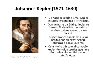 Johannes Kepler (1571-1630)

http://pt.wikipedia.org/wiki/Johannes_Kepler

• De nacionalidade alemã, Kepler
estudou astronomia e astrologia.
• Com a morte de Brahe, Kepler se
tornou Matemático Imperial e
recebeu todo o acervo de seu
mestre.
• Kepler propôs a ideia de que as
órbitas dos planetas seriam
elípticas e não circulares.
• Com muito afinco e observação,
Kepler formulou teorias que hoje
são conhecidas na física como
Leis de Kepler.

 