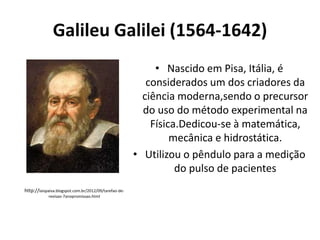 Galileu Galilei (1564-1642)
• Nascido em Pisa, Itália, é
considerados um dos criadores da
ciência moderna,sendo o precursor
do uso do método experimental na
Física.Dedicou-se à matemática,
mecânica e hidrostática.
• Utilizou o pêndulo para a medição
do pulso de pacientes
http://laispaiva.blogspot.com.br/2012/09/tarefao-derevisao-7anopromissao.html

 