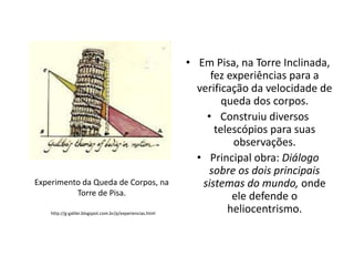 Experimento da Queda de Corpos, na
Torre de Pisa.
http://g-galilei.blogspot.com.br/p/experiencias.html

• Em Pisa, na Torre Inclinada,
fez experiências para a
verificação da velocidade de
queda dos corpos.
• Construiu diversos
telescópios para suas
observações.
• Principal obra: Diálogo
sobre os dois principais
sistemas do mundo, onde
ele defende o
heliocentrismo.

 