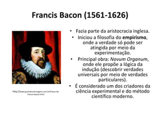 Francis Bacon (1561-1626)

http://www.grandesmensagens.com.br/frases-defrancis-bacon.html

• Fazia parte da aristocracia inglesa.
• Iniciou a filosofia do empirismo,
onde a verdade só pode ser
atingida por meio da
experimentação.
• Principal obra: Novum Organum,
onde ele propõe a lógica da
indução (descobrir verdades
universais por meio de verdades
particulares).
• É considerado um dos criadores da
ciência experimental e do método
científico moderno.

 