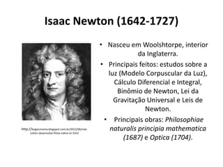 Isaac Newton (1642-1727)

http://bogiecinema.blogspot.com.br/2012/06/robcohen-desenvolve-filme-sobre-sir.html

• Nasceu em Woolshtorpe, interior
da Inglaterra.
• Principais feitos: estudos sobre a
luz (Modelo Corpuscular da Luz),
Cálculo Diferencial e Integral,
Binômio de Newton, Lei da
Gravitação Universal e Leis de
Newton.
• Principais obras: Philosophiae
naturalis principia mathematica
(1687) e Optica (1704).

 