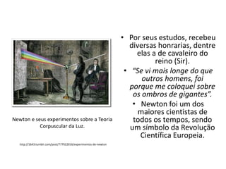 Newton e seus experimentos sobre a Teoria
Corpuscular da Luz.
http://1643.tumblr.com/post/777922016/experimentos-de-newton

• Por seus estudos, recebeu
diversas honrarias, dentre
elas a de cavaleiro do
reino (Sir).
• “Se vi mais longe do que
outros homens, foi
porque me coloquei sobre
os ombros de gigantes”.
• Newton foi um dos
maiores cientistas de
todos os tempos, sendo
um símbolo da Revolução
Científica Europeia.

 