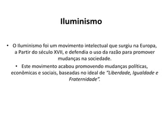 Iluminismo
• O Iluminismo foi um movimento intelectual que surgiu na Europa,
a Partir do século XVII, e defendia o uso da razão para promover
mudanças na sociedade.
• Este movimento acabou promovendo mudanças políticas,
econômicas e sociais, baseadas no ideal de “Liberdade, Igualdade e
Fraternidade”.

 