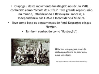 • O apogeu deste movimento foi atingido no século XVIII,
conhecido como “Século das Luzes”. Teve grande repercussão
no mundo, influenciando a Revolução Francesa, a
Independência dos EUA e a Inconfidência Mineira.
• Teve como base os pensamentos de René Descartes e Isaac
Newton.
• Também conhecido como “Ilustração”.

O Iluminismo pregava o uso da
razão como forma de criar uma
nova sociedade.
http://www.sohistoria.com.br/resumos/iluminismo.php

 