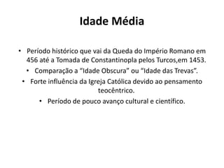 Idade Média
• Período histórico que vai da Queda do Império Romano em
456 até a Tomada de Constantinopla pelos Turcos,em 1453.
• Comparação a “Idade Obscura” ou “Idade das Trevas”.
• Forte influência da Igreja Católica devido ao pensamento
teocêntrico.
• Período de pouco avanço cultural e científico.

 