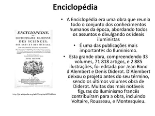Enciclopédia

http://pt.wikipedia.org/wiki/Encyclop%C3%A9die

• A Enciclopédia era uma obra que reunia
todo o conjunto dos conhecimentos
humanos da época, abordando todos
os assuntos e divulgando os ideais
iluministas
• É uma das publicações mais
importantes do Iluminismo.
• Esta grande obra, compreendendo 33
volumes, 71 818 artigos, e 2 885
ilustrações, foi editada por Jean Rond
d'Alembert e Denis Diderot. D'Alembert
deixou o projeto antes do seu término,
sendo os últimos volumes obra de
Diderot. Muitas das mais notáveis
figuras do Iluminismo francês
contribuíram para a obra, incluindo
Voltaire, Rousseau, e Montesquieu.

 