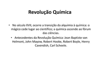 Revolução Química
• No século XVII, ocorre a transição da alquimia à química: o
mágico cede lugar ao científico; a química ascende ao fórum
das ciências.
• Antecedentes da Revolução Química: Jean Baptiste van
Helmont, John Mayow, Robert Hooke, Robert Boyle, Henry
Cavendish, Carl Scheele.

 