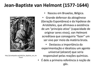 Jean-Baptiste van Helmont (1577-1644)

http://pt.wikipedia.org/wiki/Jan_Baptista_van_He
lmont

• Nasceu em Bruxelas, Bélgica.
• Grande defensor da abiogênese
(Geração Espontânea) e da hipótese de
Aristóteles, que afirmava a existência
de um "princípio ativo" (capacidade de
originar seres vivos), van Helmont
acreditava que conseguiria "fazer" um
ser vivo por meio da matéria bruta.
• Destacou a importância da
experimentação e idealizou um agente
universal (alcaest) que seria
responsável pelas reações químicas.
• É dele a primeira referência à noção de
gás.

 