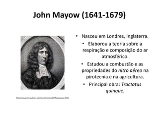 John Mayow (1641-1679)
• Nasceu em Londres, Inglaterra.
• Elaborou a teoria sobre a
respiração e composição do ar
atmosférico.
• Estudou a combustão e as
propriedades do nitro aéreo na
pirotecnia e na agricultura.
• Principal obra: Tractatus
quinque.
http://usuarios.cultura.com.br/jmrezende/Respiracao.html

 