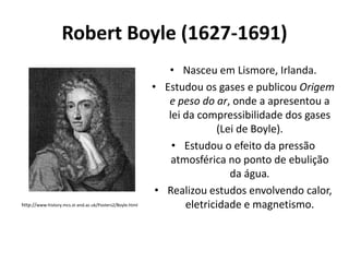 Robert Boyle (1627-1691)

http://www-history.mcs.st-and.ac.uk/Posters2/Boyle.html

• Nasceu em Lismore, Irlanda.
• Estudou os gases e publicou Origem
e peso do ar, onde a apresentou a
lei da compressibilidade dos gases
(Lei de Boyle).
• Estudou o efeito da pressão
atmosférica no ponto de ebulição
da água.
• Realizou estudos envolvendo calor,
eletricidade e magnetismo.

 