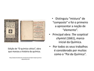Edição de “O químico cético”, obra
que marcou a história da química.
http://www.brasilescola.com/quimica/robert-boyle-quimicoalquimista.htm

• Distinguiu “mistura” de
“composto” e foi o primeiro
a apresentar a noção de
“elemento”.
• Principal obra: The sceptical
chymist (1661), marco
inicial da Química.
• Por todos os seus trabalhos
é considerado por muitos
como o “Pai da Química”.

 