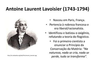 Antoine Laurent Lavoisier (1743-1794)

http://en.wikipedia.org/wiki/File:Antoine_lavoisier.jpg

• Nasceu em Paris, França.
• Pertencia à nobreza francesa e
era liberal/racionalista.
• Identificou e batizou o oxigênio,
refutando a teoria do flogístico.
• Foi o primeiro cientista a
enunciar o Princípio da
Conservação da Matéria: “Na
natureza, nada se cria, nada se
perde, tudo se transforma”.

 