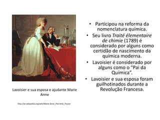Lavoisier e sua esposa e ajudante Marie
Anne
http://pt.wikipedia.org/wiki/Marie-Anne_Pierrette_Paulze

• Participou na reforma da
nomenclatura química.
• Seu livro Traité élementaire
de chimie (1789) é
considerado por alguns como
certidão de nascimento da
química moderna.
• Lavoisier é considerado por
alguns como o “Pai da
Química”.
• Lavoisier e sua esposa foram
guilhotinados durante a
Revolução Francesa.

 