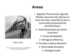 Anexo

Thomas Kuhn
http://seminariosemsaude.blogspot.com.br/2010/10/tho
mas-kuhn-e-ciencia-como-pratica.html

• Segundo Thomas Kuhn (grande
filósofo americano da ciência), os
livros de maior importância para a
construção do pensamento
científico foram:
 Traité élementaire de chimie
(Lavoisier)
 Fisicas (Aristóteles)
 Almagesto (Ptlomeu)
 Principia e Optica (Newton)
 Eletricidade (Franklin)
 Geologia (Lyell)

 