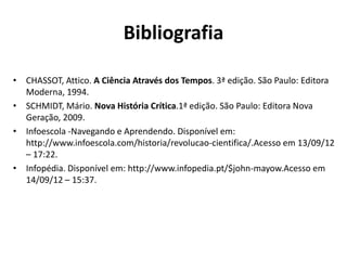 Bibliografia
• CHASSOT, Attico. A Ciência Através dos Tempos. 3ª edição. São Paulo: Editora
Moderna, 1994.
• SCHMIDT, Mário. Nova História Crítica.1ª edição. São Paulo: Editora Nova
Geração, 2009.
• Infoescola -Navegando e Aprendendo. Disponível em:
http://www.infoescola.com/historia/revolucao-cientifica/.Acesso em 13/09/12
– 17:22.
• Infopédia. Disponível em: http://www.infopedia.pt/$john-mayow.Acesso em
14/09/12 – 15:37.

 