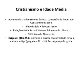 Cristianismo e Idade Média
• Advento do cristianismo na Europa: conversão do imperador
Constantino Magno.
• Idade Média X Teocentrismo.
• Relação cristianismo X desenvolvimento da ciência .
• Biblioteca de Alexandria.
• Orígenes (185-254): primeiro a buscar conformidade entre a
cultura antiga (grega) e a fé cristã. Foi julgado pela Igreja.

 
