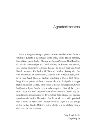 Agradecimentos




    Muitos amigos e colegas prestaram uma colaboração valiosa e
estímulo durante a elaboração deste livro, como Helen Berman,
Susan Bowerman, Rachel Champeau, Susan Coddon, Neal Frankle,
dr. Martin Greenberger, dr. David Herber, dr. Robert Hucherson,
dra. Shirley Impellizzeri, Andrea Kaplan, dr. Daniel Keatinge, Chef
David Lawrence, Kimberley McClain, dr. Michael Persky, dra. Ju-
dith Reichman, dr. Peter Rosen, Michele e dr. Nathan Rubin, Dot-
tie Sefton, Sandi Shapiro, Pauline Spaulding e Cara e Rob Stein-
berg. Somos gratos também a nosso talentoso fotógrafo e amigo
Sterling Franken-Steffen, bem como as nossas divulgadoras, Grace
McQuade e Lynn Goldberg, e a toda a equipe editorial da Hype-
rion, incluindo nossa maravilhosa editora Brenda Copeland; Za-
reen Jaffery; nossa incansável divulgadora Beth Dickey e os demais
membros da família Hyperion. Este livro não teria sido possível
sem o apoio de Mary Ellen O’Neill e de nossa agente e boa amiga
de longa data Sandra Dijkstra, cujos talento e sensibilidade nunca
deixaram de nos encantar.

                                                  Gary Small, M.D.
                                                       Gigi Vorgan
 