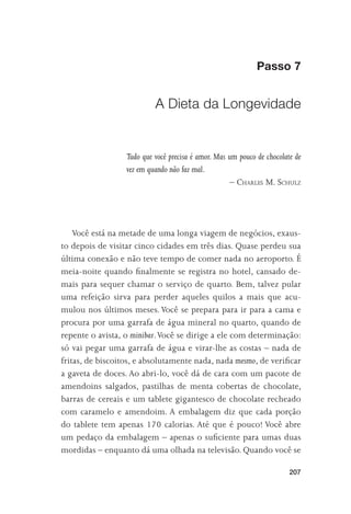 Passo 7


                           A Dieta da Longevidade


                  Tudo que você precisa é amor. Mas um pouco de chocolate de
                  vez em quando não faz mal.
                                                    – CHARLES M. SCHULZ




    Você está na metade de uma longa viagem de negócios, exaus-
to depois de visitar cinco cidades em três dias. Quase perdeu sua
última conexão e não teve tempo de comer nada no aeroporto. É
meia-noite quando ﬁnalmente se registra no hotel, cansado de-
mais para sequer chamar o serviço de quarto. Bem, talvez pular
uma refeição sirva para perder aqueles quilos a mais que acu-
mulou nos últimos meses. Você se prepara para ir para a cama e
procura por uma garrafa de água mineral no quarto, quando de
repente o avista, o minibar. Você se dirige a ele com determinação:
só vai pegar uma garrafa de água e virar-lhe as costas – nada de
fritas, de biscoitos, e absolutamente nada, nada mesmo, de veriﬁcar
a gaveta de doces. Ao abri-lo, você dá de cara com um pacote de
amendoins salgados, pastilhas de menta cobertas de chocolate,
barras de cereais e um tablete gigantesco de chocolate recheado
com caramelo e amendoim. A embalagem diz que cada porção
do tablete tem apenas 170 calorias. Até que é pouco! Você abre
um pedaço da embalagem – apenas o suﬁciente para umas duas
mordidas – enquanto dá uma olhada na televisão. Quando você se

                                                                        207
 
