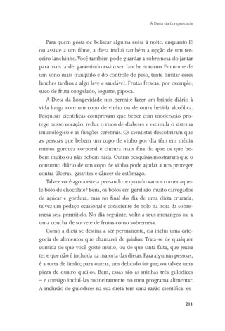 A Dieta da Longevidade



    Para quem gosta de beliscar alguma coisa à noite, enquanto lê
ou assiste a um ﬁlme, a dieta inclui também a opção de um ter-
ceiro lanchinho. Você também pode guardar a sobremesa do jantar
para mais tarde, garantindo assim seu lanche noturno. Em nome de
um sono mais tranqüilo e do controle de peso, tente limitar esses
lanches tardios a algo leve e saudável. Frutas frescas, por exemplo,
suco de fruta congelado, iogurte, pipoca.
    A Dieta da Longevidade nos permite fazer um brinde diário à
vida longa com um copo de vinho ou de outra bebida alcoólica.
Pesquisas cientíﬁcas comprovam que beber com moderação pro-
tege nosso coração, reduz o risco de diabetes e estimula o sistema
imunológico e as funções cerebrais. Os cientistas descobriram que
as pessoas que bebem um copo de vinho por dia têm em média
menos gordura corporal e cintura mais ﬁna do que os que be-
bem muito ou não bebem nada. Outras pesquisas mostraram que o
consumo diário de um copo de vinho pode ajudar a nos proteger
contra úlceras, gastrites e câncer de estômago.
    Talvez você agora esteja pensando: e quando vamos comer aque-
le bolo de chocolate? Bem, os bolos em geral são muito carregados
de açúcar e gordura, mas no ﬁnal do dia de uma dieta cruzada,
talvez um pedaço ocasional e consciente de bolo na hora da sobre-
mesa seja permitido. No dia seguinte, volte a seus morangos ou a
uma concha de sorvete de frutas como sobremesa.
    Como a dieta se destina a ser permanente, ela inclui uma cate-
goria de alimentos que chamarei de gulodices. Trata-se de qualquer
comida de que você goste muito, ou de que sinta falta, que precisa
ter e que não é incluída na maioria das dietas. Para algumas pessoas,
é a torta de limão; para outras, um delicado foie gras; ou talvez uma
pizza de quatro queijos. Bem, essas são as minhas três gulodices
– e consigo incluí-las rotineiramente no meu programa alimentar.
A inclusão de gulodices na sua dieta tem uma razão cientíﬁca: es-

                                                                   211
 