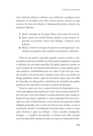 A Dieta da Longevidade



vêem televisão, falam ao telefone, ou se dedicam a qualquer outra
distração ou atividade, sem nem mesmo prestar atenção ao que
comem. Na hora da refeição, é fundamental prestar atenção nos
seguintes aspectos:

   1. Qual o tamanho da sua fome? Pense nisso antes de se servir.
   2. Qual o gosto da comida? Prestar atenção ao que estamos in-
      gerindo nos permite comer mais devagar e saborear nossa
      refeição.
   3. Matou a fome? A sensação de que nosso estômago está se en-
      chendo nos permite saber quando já comemos o suﬁciente.

    Além de nos ajudar a perceber quando estamos saciados, a ali-
mentação consciente também nos faz perceber quando já comemos
o suﬁciente de um sabor especíﬁco. Em geral, depois de quatro ou
cinco bocados de um determinado alimento, nossas papilas gusta-
tivas perdem a sensibilidade para seu sabor. É por isso que, mes-
mo quando uma pessoa não consegue comer mais um pedaço de
frango grelhado, ainda é capaz de encontrar espaço para um suﬂê
de chocolate. Ao desenvolver consciência da saciedade das papilas
gustativas, ﬁca mais fácil controlar as calorias indesejadas.
    Treine-se para usar esta e outras técnicas de alimentação cons-
ciente para apreciar mais aquilo que come. Essas técnicas também fa-
rão com que você coma menos e escolha alimentos mais saudáveis.
É possível que passe a perceber o sabor inigualável do suco de li-
mão em certas verduras frescas, ou descubra como gosta do molho
vinaigrette preparado com o azeite de oliva de que sempre se serviu
sem prestar atenção. À medida que ﬁca mais atento a como se sente
antes, durante e após sua refeição – cheio, cansado, energizado,
inchado – o controle das porções se tornará mais fácil, porque
você terá aprendido quanta comida seu corpo necessita para sentir-

                                                                   213
 