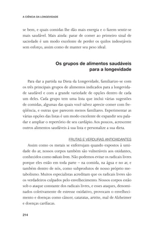 A CIÊNCIA DA LONGEVIDADE




se bem, e quais comidas lhe dão mais energia e o fazem sentir-se
mais saudável. Mais ainda: parar de comer ao primeiro sinal de
saciedade é um modo excelente de perder os quilos indesejáveis
sem esforço, assim como de manter seu peso ideal.


                      Os grupos de alimentos saudáveis
                                    para a longevidade

   Para dar a partida na Dieta da Longevidade, familiarize-se com
os três principais grupos de alimentos indicados para a longevida-
de saudável e com a grande variedade de opções dentro de cada
um deles. Cada grupo tem uma lista que inclui várias sugestões
de comidas, algumas das quais você talvez aprecie comer com fre-
qüência, e outras que parecem menos familiares. Experimentar as
várias opções das listas é um modo excelente de expandir seu pala-
dar e ampliar o repertório de seu cardápio. Aos poucos, acrescente
outros alimentos saudáveis à sua lista e personalize a sua dieta.

                             FRUTAS E VERDURAS ANTIOXIDANTES
   Assim como os metais se enferrujam quando expostos à umi-
dade do ar, nossos corpos também são vulneráveis aos oxidantes,
conhecidos como radicais livres. Não podemos evitar os radicais livres
porque eles estão em toda parte – na comida, na água e no ar, e
também dentro de nós, como subprodutos de nosso próprio me-
tabolismo. Muitos especialistas acreditam que os radicais livres são
os verdadeiros culpados pelo envelhecimento. Nossos corpos estão
sob o ataque constante dos radicais livres, e esses ataques, denomi-
nados coletivamente de estresse oxidativo, provocam o envelheci-
mento e doenças como câncer, cataratas, artrite, mal de Alzheimer
e doenças cardíacas.

214
 