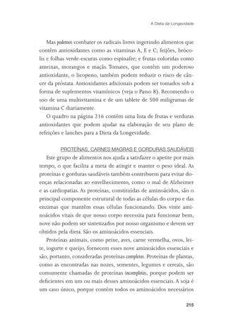 A Dieta da Longevidade



    Mas podemos combater os radicais livres ingerindo alimentos que
contêm antioxidantes como as vitaminas A, E e C; feijões, bróco-
lis e folhas verde-escuras como espinafre; e frutas coloridas como
ameixas, morangos e maçãs. Tomates, que contêm um poderoso
antioxidante, o licopeno, também podem reduzir o risco de cân-
cer da próstata. Antioxidantes adicionais podem ser tomados sob a
forma de suplementos vitamínicos (veja o Passo 8). Recomendo o
uso de uma multivitamina e de um tablete de 500 miligramas de
vitamina C diariamente.
    O quadro na página 216 contém uma lista de frutas e verduras
antioxidantes que podem ajudar na elaboração de seu plano de
refeições e lanches para a Dieta da Longevidade.

         PROTEÍNAS, CARNES MAGRAS E GORDURAS SAUDÁVEIS
    Este grupo de alimentos nos ajuda a satisfazer o apetite por mais
tempo, o que facilita a meta de atingir e manter o peso ideal. As
proteínas e gorduras saudáveis também contribuem para evitar do-
enças relacionadas ao envelhecimento, como o mal de Alzheimer
e as cardiopatias. As proteínas, constituídas de aminoácidos, são o
principal componente estrutural de todas as células do corpo e das
enzimas que mantêm essas células funcionando. Dos vinte ami-
noácidos vitais de que nosso corpo necessita para funcionar bem,
nove não podem ser sintetizados por nosso organismo e devem ser
obtidos pela dieta. São os aminoácidos essenciais.
    Proteínas animais, como peixe, aves, carne vermelha, ovos, lei-
te, iogurte e queijo, fornecem esses nove aminoácidos essenciais e
são, portanto, consideradas proteínas completas. Proteínas de plantas,
como as encontradas nas nozes, sementes, legumes e cereais, são
comumente chamadas de proteínas incompletas, porque podem ser
deﬁcientes em um ou mais desses aminoácidos essenciais. A soja é
um caso único, porque contém todos os aminoácidos necessários

                                                                    215
 