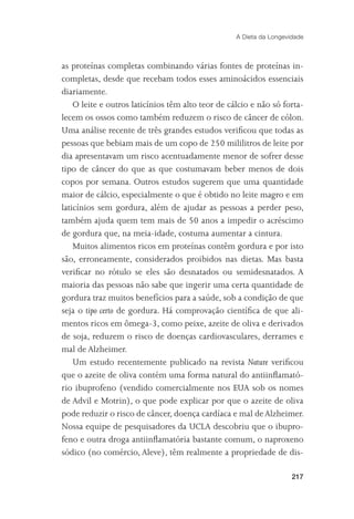 A Dieta da Longevidade



as proteínas completas combinando várias fontes de proteínas in-
completas, desde que recebam todos esses aminoácidos essenciais
diariamente.
    O leite e outros laticínios têm alto teor de cálcio e não só forta-
lecem os ossos como também reduzem o risco de câncer de cólon.
Uma análise recente de três grandes estudos veriﬁcou que todas as
pessoas que bebiam mais de um copo de 250 mililitros de leite por
dia apresentavam um risco acentuadamente menor de sofrer desse
tipo de câncer do que as que costumavam beber menos de dois
copos por semana. Outros estudos sugerem que uma quantidade
maior de cálcio, especialmente o que é obtido no leite magro e em
laticínios sem gordura, além de ajudar as pessoas a perder peso,
também ajuda quem tem mais de 50 anos a impedir o acréscimo
de gordura que, na meia-idade, costuma aumentar a cintura.
    Muitos alimentos ricos em proteínas contêm gordura e por isto
são, erroneamente, considerados proibidos nas dietas. Mas basta
veriﬁcar no rótulo se eles são desnatados ou semidesnatados. A
maioria das pessoas não sabe que ingerir uma certa quantidade de
gordura traz muitos benefícios para a saúde, sob a condição de que
seja o tipo certo de gordura. Há comprovação cientíﬁca de que ali-
mentos ricos em ômega-3, como peixe, azeite de oliva e derivados
de soja, reduzem o risco de doenças cardiovasculares, derrames e
mal de Alzheimer.
    Um estudo recentemente publicado na revista Nature veriﬁcou
que o azeite de oliva contém uma forma natural do antiinﬂamató-
rio ibuprofeno (vendido comercialmente nos EUA sob os nomes
de Advil e Motrin), o que pode explicar por que o azeite de oliva
pode reduzir o risco de câncer, doença cardíaca e mal de Alzheimer.
Nossa equipe de pesquisadores da UCLA descobriu que o ibupro-
feno e outra droga antiinﬂamatória bastante comum, o naproxeno
sódico (no comércio, Aleve), têm realmente a propriedade de dis-

                                                                     217
 