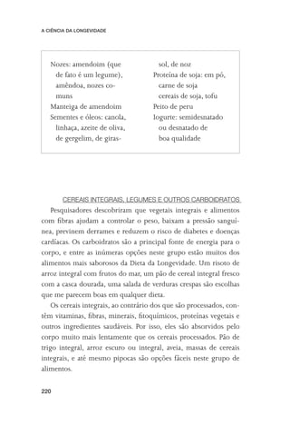 A CIÊNCIA DA LONGEVIDADE




   Nozes: amendoim (que                 sol, de noz
     de fato é um legume),            Proteína de soja: em pó,
     amêndoa, nozes co-                 carne de soja
     muns                               cereais de soja, tofu
   Manteiga de amendoim               Peito de peru
   Sementes e óleos: canola,          Iogurte: semidesnatado
     linhaça, azeite de oliva,          ou desnatado de
     de gergelim, de giras-             boa qualidade




       CEREAIS INTEGRAIS, LEGUMES E OUTROS CARBOIDRATOS
    Pesquisadores descobriram que vegetais integrais e alimentos
com ﬁbras ajudam a controlar o peso, baixam a pressão sanguí-
nea, previnem derrames e reduzem o risco de diabetes e doenças
cardíacas. Os carboidratos são a principal fonte de energia para o
corpo, e entre as inúmeras opções neste grupo estão muitos dos
alimentos mais saborosos da Dieta da Longevidade. Um risoto de
arroz integral com frutos do mar, um pão de cereal integral fresco
com a casca dourada, uma salada de verduras crespas são escolhas
que me parecem boas em qualquer dieta.
    Os cereais integrais, ao contrário dos que são processados, con-
têm vitaminas, ﬁbras, minerais, ﬁtoquímicos, proteínas vegetais e
outros ingredientes saudáveis. Por isso, eles são absorvidos pelo
corpo muito mais lentamente que os cereais processados. Pão de
trigo integral, arroz escuro ou integral, aveia, massas de cereais
integrais, e até mesmo pipocas são opções fáceis neste grupo de
alimentos.

220
 