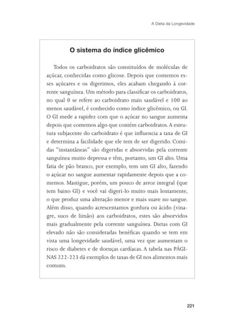 A Dieta da Longevidade




         O sistema do índice glicêmico

    Todos os carboidratos são constituídos de moléculas de
açúcar, conhecidas como glicose. Depois que comemos es-
ses açúcares e os digerimos, eles acabam chegando à cor-
rente sanguínea. Um método para classiﬁcar os carboidratos,
no qual 0 se refere ao carboidrato mais saudável e 100 ao
menos saudável, é conhecido como índice glicêmico, ou GI.
O GI mede a rapidez com que o açúcar no sangue aumenta
depois que comemos algo que contém carboidratos. A estru-
tura subjacente do carboidrato é que inﬂuencia a taxa de GI
e determina a facilidade que ele tem de ser digerido. Comi-
das “instantâneas” são digeridas e absorvidas pela corrente
sanguínea muito depressa e têm, portanto, um GI alto. Uma
fatia de pão branco, por exemplo, tem um GI alto, fazendo
o açúcar no sangue aumentar rapidamente depois que a co-
memos. Mastigue, porém, um pouco de arroz integral (que
tem baixo GI) e você vai digeri-lo muito mais lentamente,
o que produz uma alteração menor e mais suave no sangue.
Além disso, quando acrescentamos gordura ou ácido (vina-
gre, suco de limão) aos carboidratos, estes são absorvidos
mais gradualmente pela corrente sanguínea. Dietas com GI
elevado não são consideradas benéﬁcas quando se tem em
vista uma longevidade saudável, uma vez que aumentam o
risco de diabetes e de doenças cardíacas. A tabela nas PÁGI-
NAS 222-223 dá exemplos de taxas de GI nos alimentos mais
comuns.




                                                              221
 